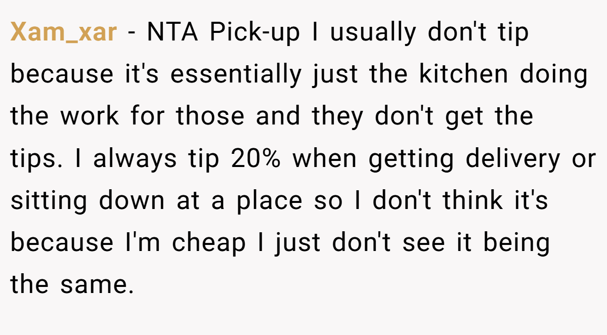 Xam_xar − NTA Pick-up I usually don't tip because it's essentially just the kitchen doing the work for those and they don't get the tips. I always tip 20% when getting delivery or sitting down at a place so I don't think it's because I'm cheap I just don't see it being the same.