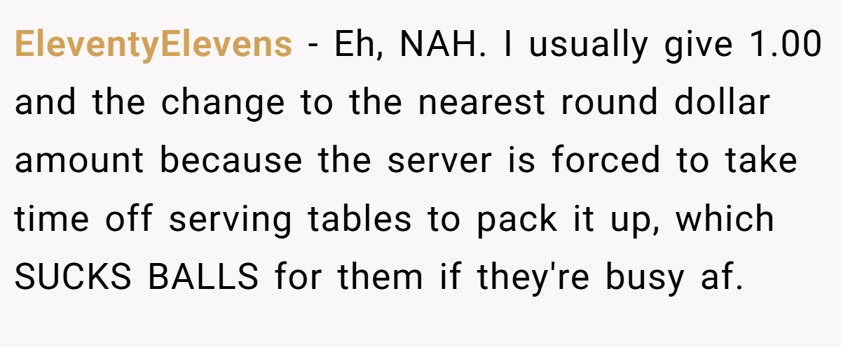 EleventyElevens − Eh, NAH. I usually give 1.00 and the change to the nearest round dollar amount because the server is forced to take time off serving tables to pack it up, which SUCKS BALLS for them if they're busy af.