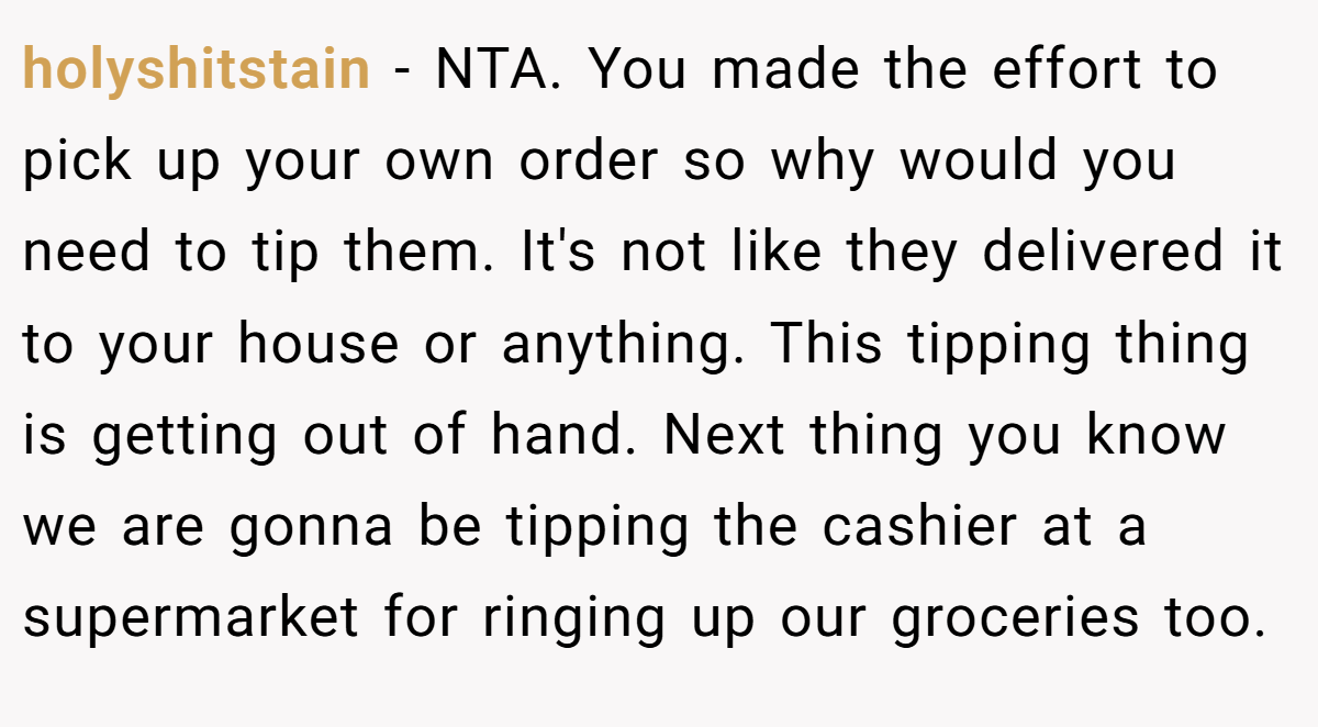 holyshitstain − NTA. You made the effort to pick up your own order so why would you need to tip them. It's not like they delivered it to your house or anything. This tipping thing is getting out of hand. Next thing you know we are gonna be tipping the cashier at a supermarket for ringing up our groceries too.