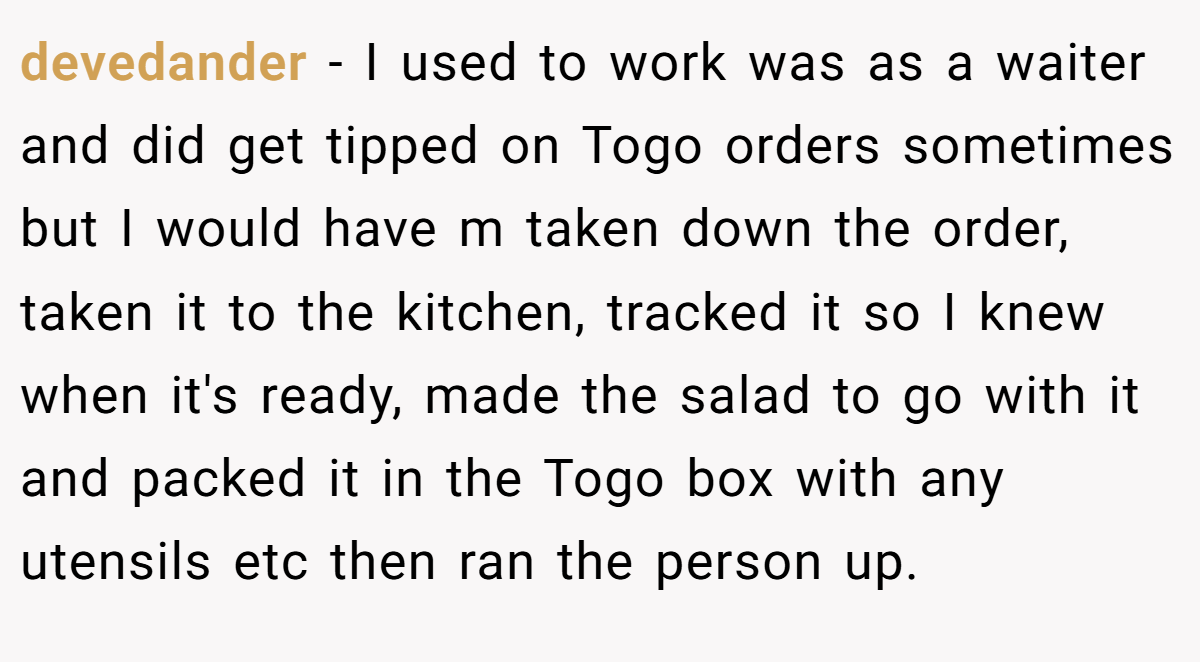 devedander − I used to work was as a waiter and did get tipped on Togo orders sometimes but I would have m taken down the order, taken it to the kitchen, tracked it so I knew when it's ready, made the salad to go with it and packed it in the Togo box with any utensils etc then ran the person up.