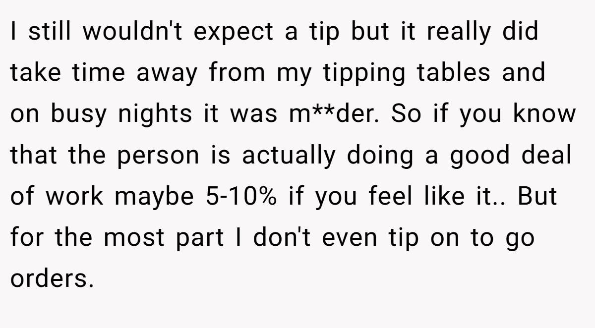 I still wouldn't expect a tip but it really did take time away from my tipping tables and on busy nights it was m**der. So if you know that the person is actually doing a good deal of work maybe 5-10% if you feel like it.. But for the most part I don't even tip on to go orders.