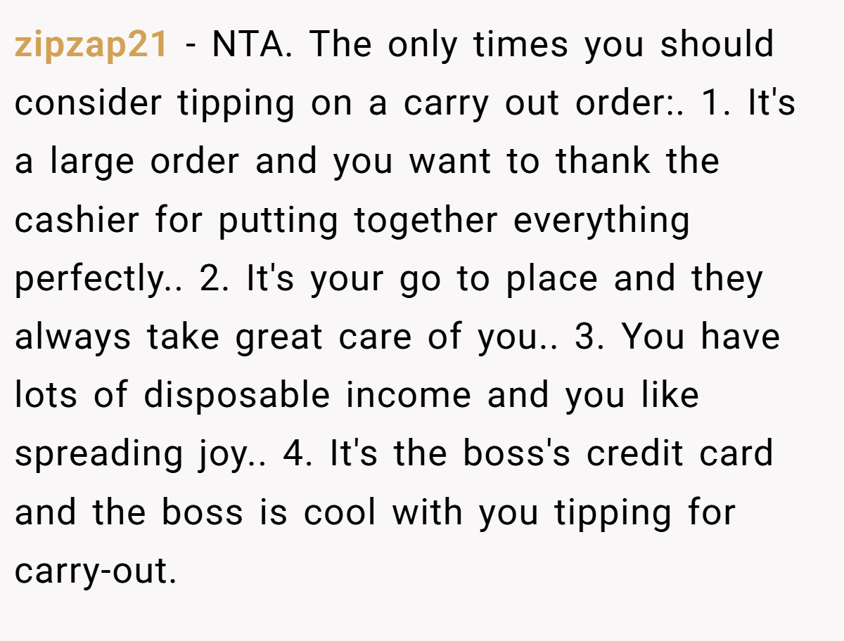 zipzap21 − NTA. The only times you should consider tipping on a carry out order:. 1. It's a large order and you want to thank the cashier for putting together everything perfectly.. 2. It's your go to place and they always take great care of you.. 3. You have lots of disposable income and you like spreading joy.. 4. It's the boss's credit card and the boss is cool with you tipping for carry-out.