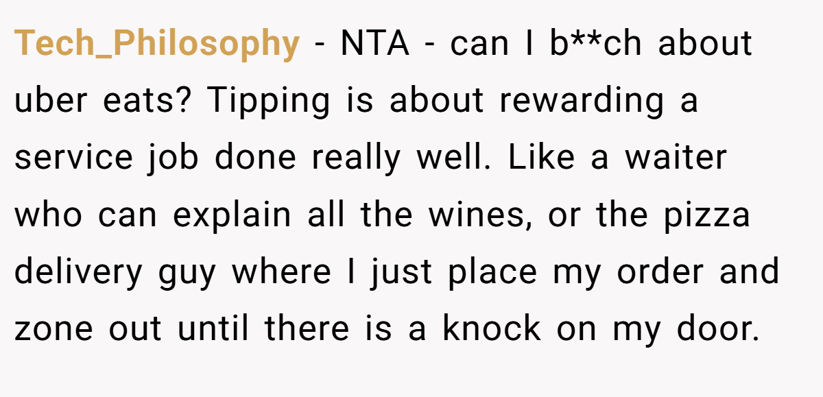 Tech_Philosophy − NTA - can I b**ch about uber eats? Tipping is about rewarding a service job done really well. Like a waiter who can explain all the wines, or the pizza delivery guy where I just place my order and zone out until there is a knock on my door.