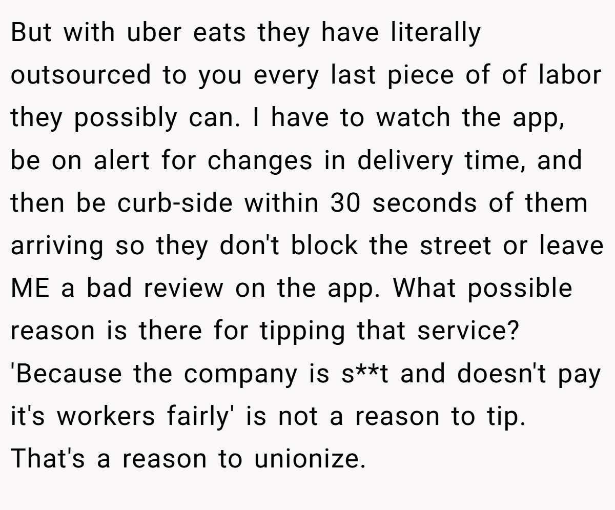 But with uber eats they have literally outsourced to you every last piece of of labor they possibly can. I have to watch the app, be on alert for changes in delivery time, and then be curb-side within 30 seconds of them arriving so they don't block the street or leave ME a bad review on the app. What possible reason is there for tipping that service? 'Because the company is s**t and doesn't pay it's workers fairly' is not a reason to tip. That's a reason to unionize.