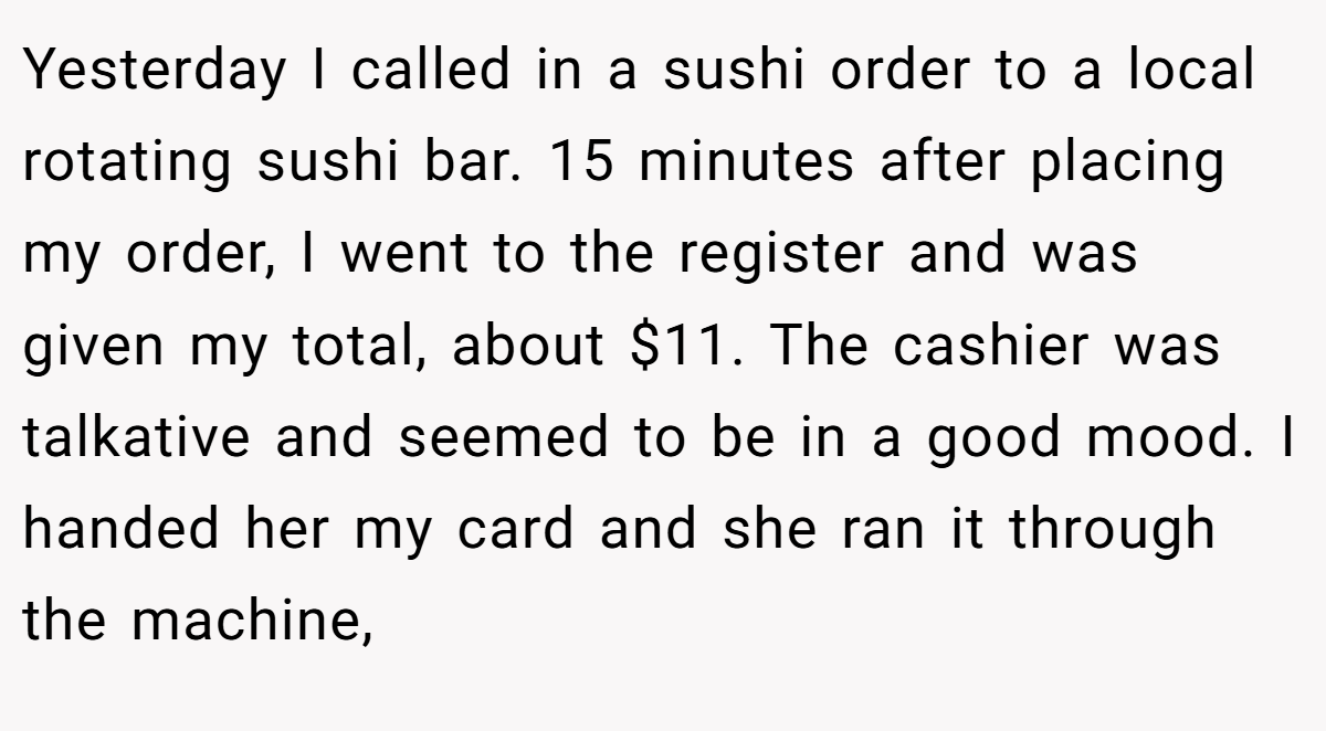 Yesterday I called in a sushi order to a local rotating sushi bar. 15 minutes after placing my order, I went to the register and was given my total, about $11. The cashier was talkative and seemed to be in a good mood. I handed her my card and she ran it through the machine,
