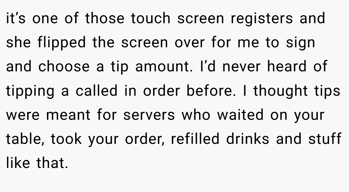 it’s one of those touch screen registers and she flipped the screen over for me to sign and choose a tip amount. I’d never heard of tipping a called in order before. I thought tips were meant for servers who waited on your table, took your order, refilled drinks and stuff like that.
