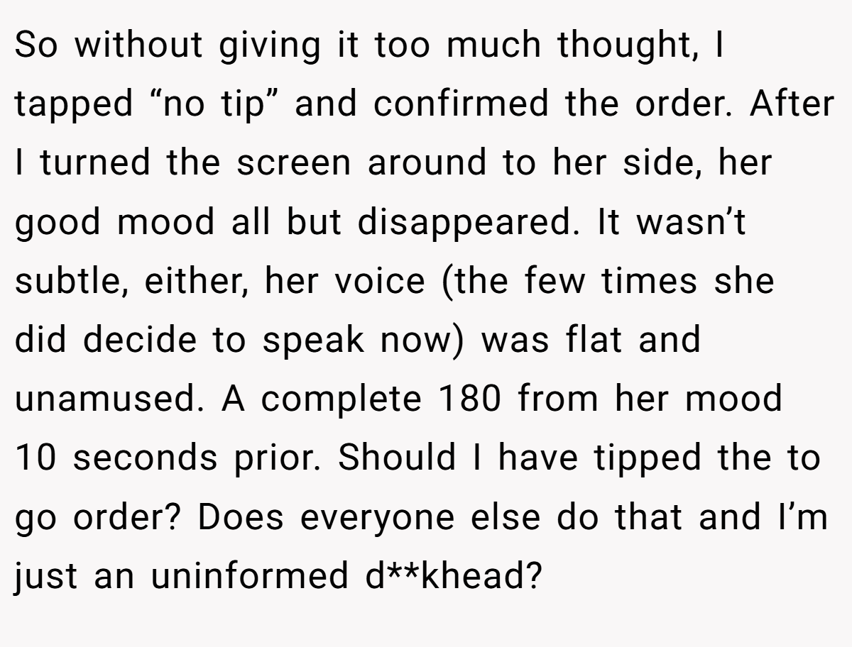 So without giving it too much thought, I tapped “no tip” and confirmed the order. After I turned the screen around to her side, her good mood all but disappeared. It wasn’t subtle, either, her voice (the few times she did decide to speak now) was flat and unamused. A complete 180 from her mood 10 seconds prior. Should I have tipped the to go order? Does everyone else do that and I’m just an uninformed d**khead?