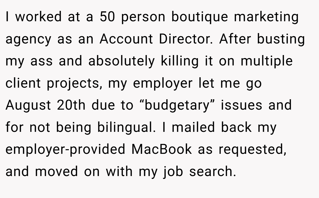 I worked at a 50 person boutique marketing agency as an Account Director. After busting my ass and absolutely killing it on multiple client projects, my employer let me go August 20th due to “budgetary” issues and for not being bilingual. I mailed back my employer-provided MacBook as requested, and moved on with my job search.