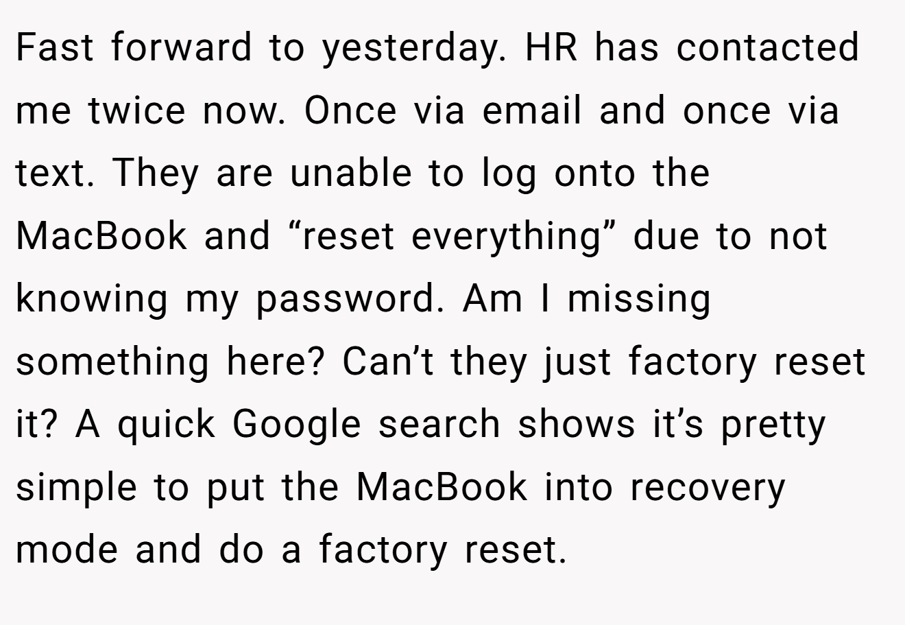 Fast forward to yesterday. HR has contacted me twice now. Once via email and once via text. They are unable to log onto the MacBook and “reset everything” due to not knowing my password. Am I missing something here? Can’t they just factory reset it? A quick Google search shows it’s pretty simple to put the MacBook into recovery mode and do a factory reset.