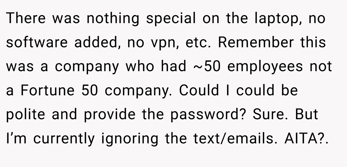 There was nothing special on the laptop, no software added, no vpn, etc. Remember this was a company who had ~50 employees not a Fortune 50 company. Could I could be polite and provide the password? Sure. But I’m currently ignoring the text/emails. AITA?.