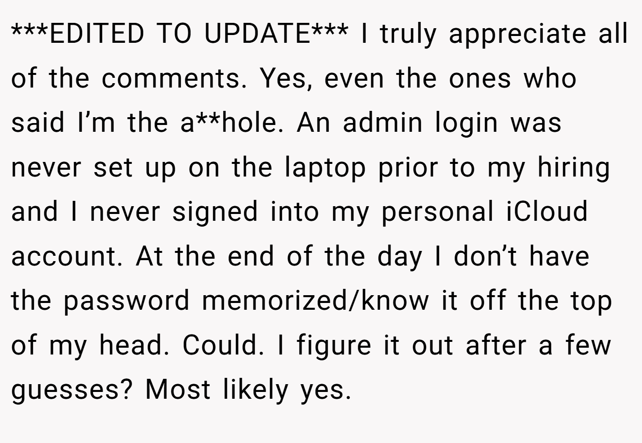 ***EDITED TO UPDATE*** I truly appreciate all of the comments. Yes, even the ones who said I’m the a**hole. An admin login was never set up on the laptop prior to my hiring and I never signed into my personal iCloud account. At the end of the day I don’t have the password memorized/know it off the top of my head. Could. I figure it out after a few guesses? Most likely yes.
