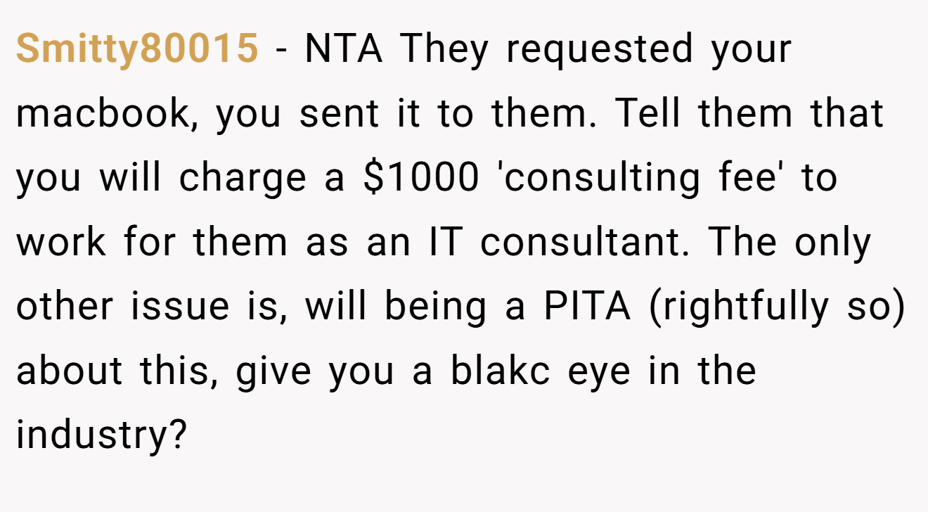 Smitty80015 - NTA They requested your macbook, you sent it to them. Tell them that you will charge a $1000 'consulting fee' to work for them as an IT consultant. The only other issue is, will being a PITA (rightfully so) about this, give you a blakc eye in the industry?