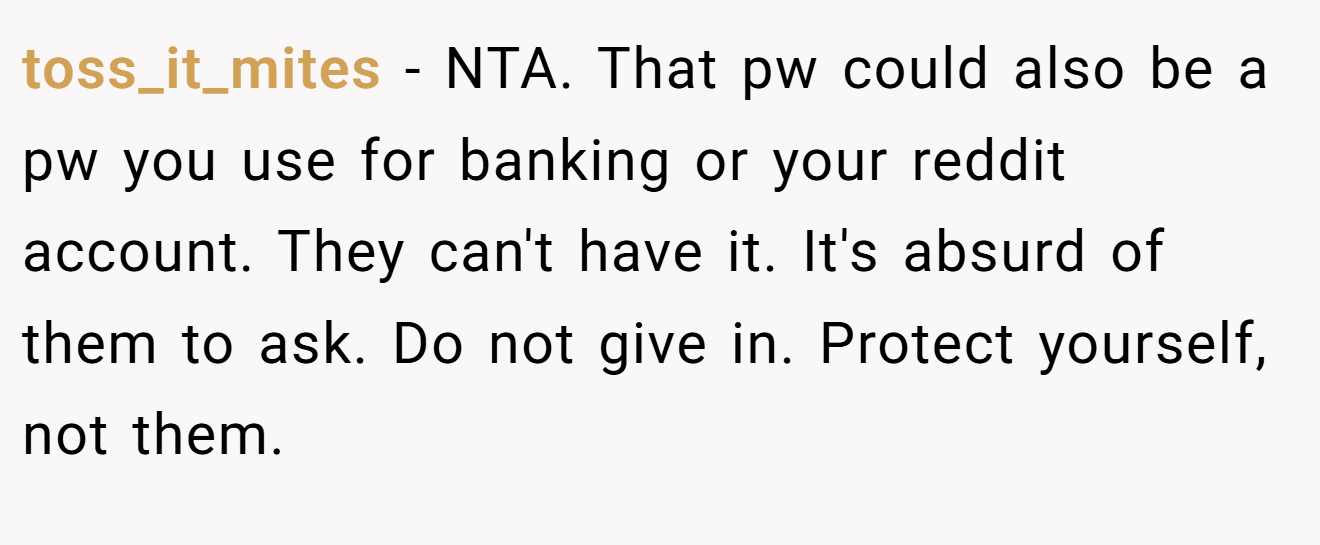 toss_it_mites - NTA. That pw could also be a pw you use for banking or your reddit account. They can't have it. It's absurd of them to ask. Do not give in. Protect yourself, not them.