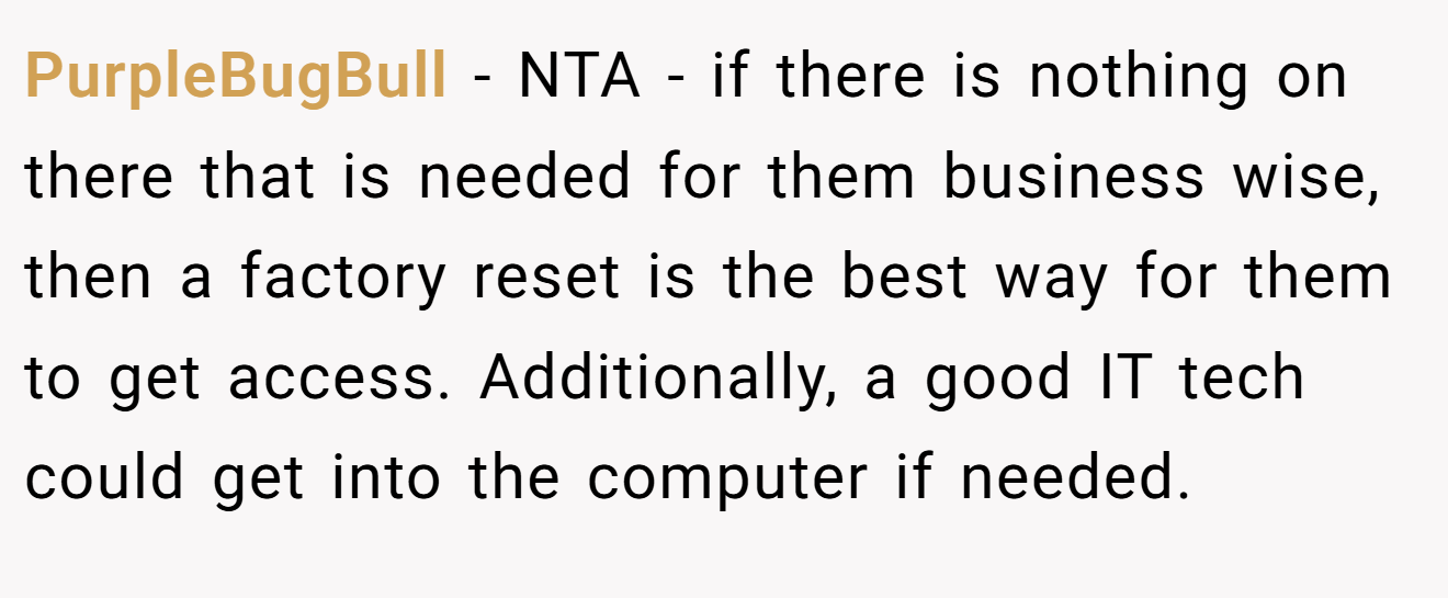 PurpleBugBull - NTA - if there is nothing on there that is needed for them business wise, then a factory reset is the best way for them to get access. Additionally, a good IT tech could get into the computer if needed.