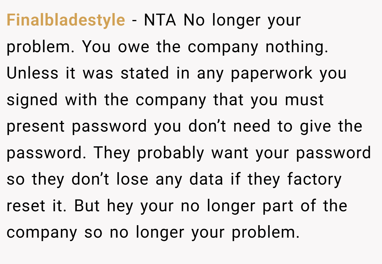 Finalbladestyle - NTA No longer your problem. You owe the company nothing. Unless it was stated in any paperwork you signed with the company that you must present password you don’t need to give the password. They probably want your password so they don’t lose any data if they factory reset it. But hey your no longer part of the company so no longer your problem.