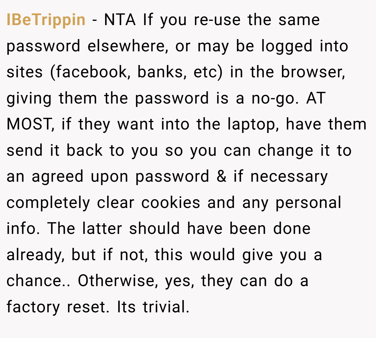 IBeTrippin - NTA If you re-use the same password elsewhere, or may be logged into sites (facebook, banks, etc) in the browser, giving them the password is a no-go. AT MOST, if they want into the laptop, have them send it back to you so you can change it to an agreed upon password & if necessary completely clear cookies and any personal info. The latter should have been done already, but if not, this would give you a chance.. Otherwise, yes, they can do a factory reset. Its trivial.