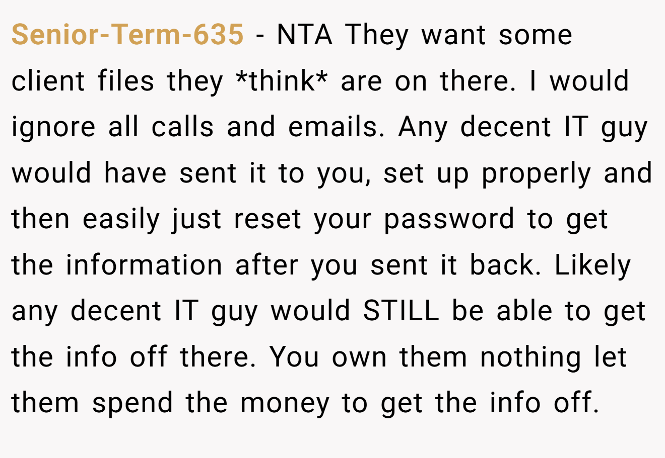 Senior-Term-635 - NTA They want some client files they *think* are on there. I would ignore all calls and emails. Any decent IT guy would have sent it to you, set up properly and then easily just reset your password to get the information after you sent it back. Likely any decent IT guy would STILL be able to get the info off there. You own them nothing let them spend the money to get the info off.