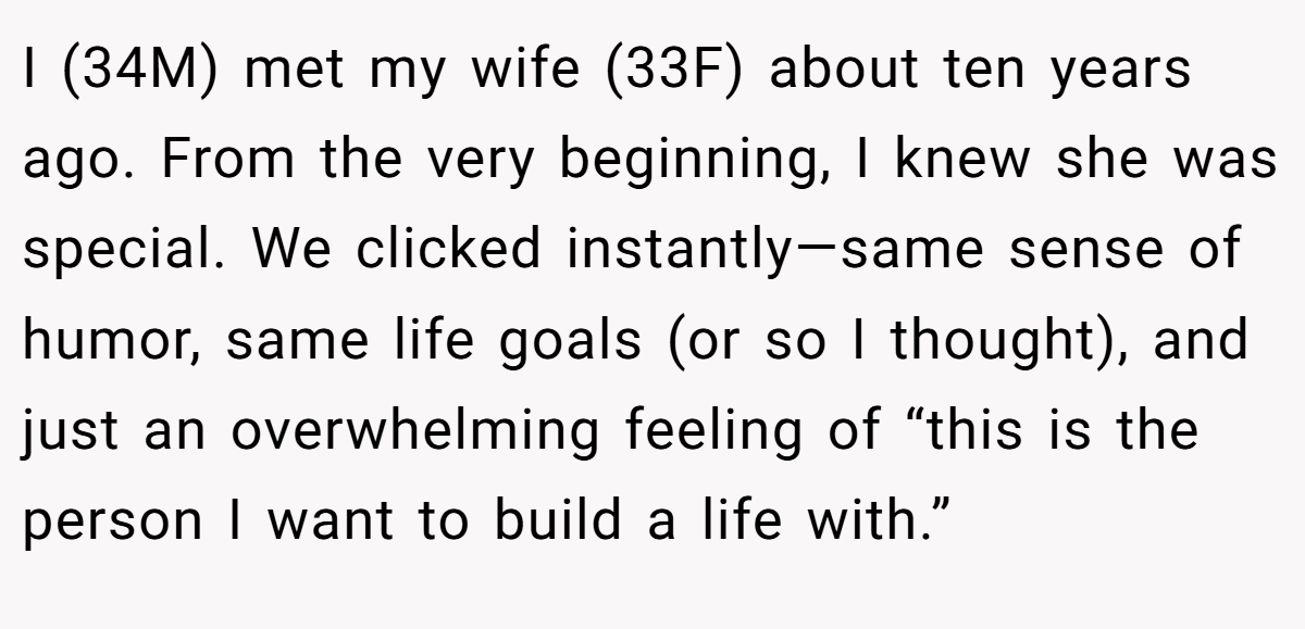 I (34M) met my wife (33F) about ten years ago. From the very beginning, I knew she was special. We clicked instantly—same sense of humor, same life goals (or so I thought), and just an overwhelming feeling of “this is the person I want to build a life with.”