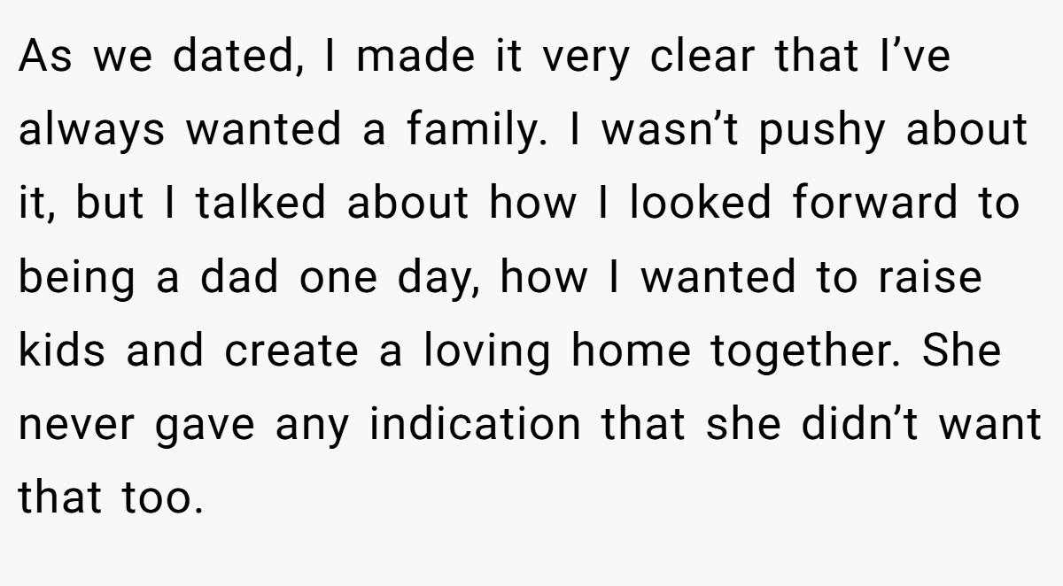 As we dated, I made it very clear that I’ve always wanted a family. I wasn’t pushy about it, but I talked about how I looked forward to being a dad one day, how I wanted to raise kids and create a loving home together. She never gave any indication that she didn’t want that too.