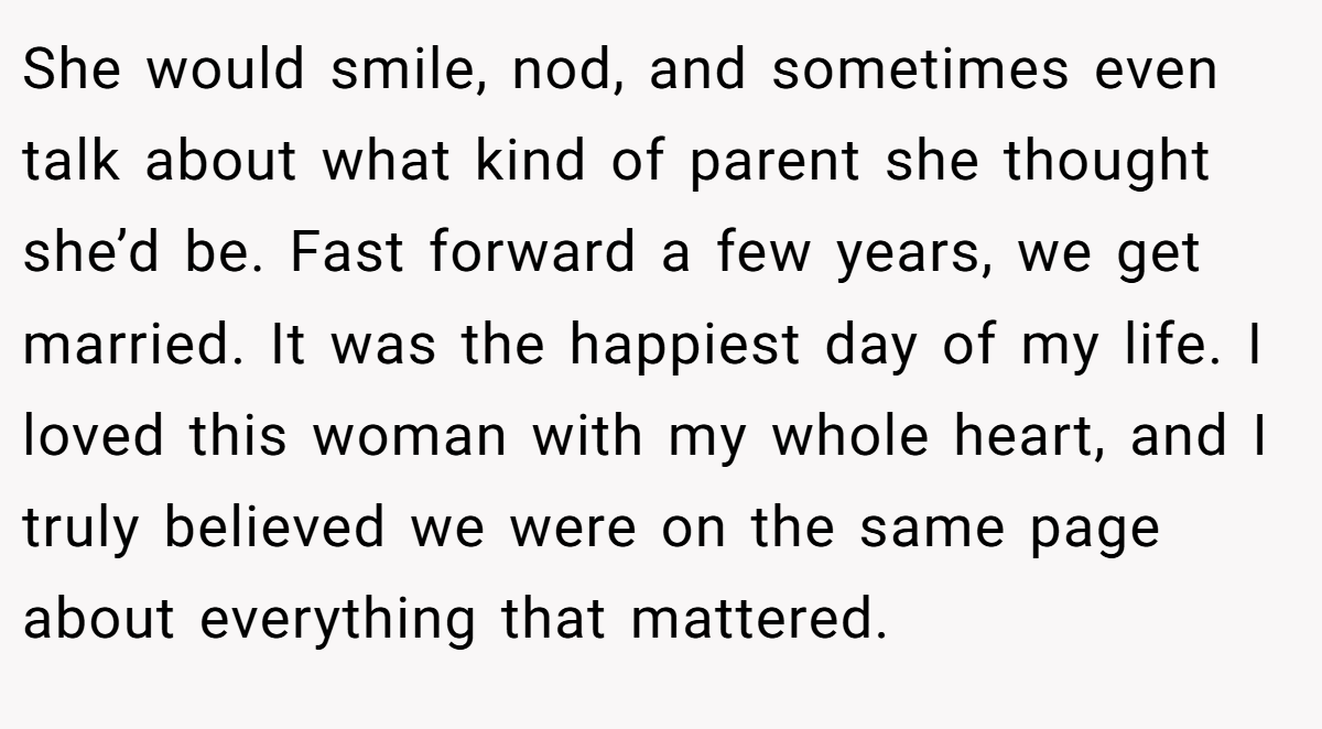 She would smile, nod, and sometimes even talk about what kind of parent she thought she’d be. Fast forward a few years, we get married. It was the happiest day of my life. I loved this woman with my whole heart, and I truly believed we were on the same page about everything that mattered.