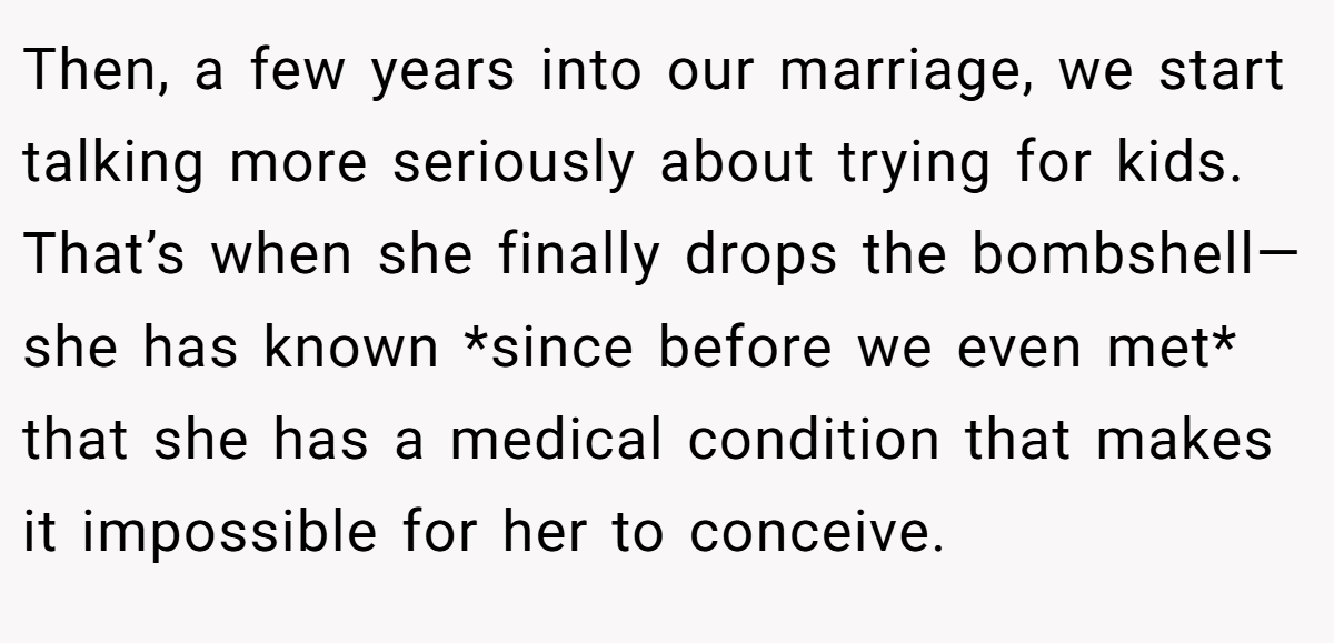 Then, a few years into our marriage, we start talking more seriously about trying for kids. That’s when she finally drops the bombshell—she has known *since before we even met* that she has a medical condition that makes it impossible for her to conceive.