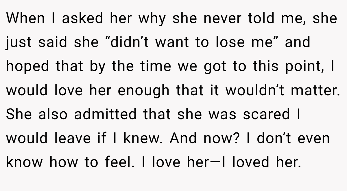 When I asked her why she never told me, she just said she “didn’t want to lose me” and hoped that by the time we got to this point, I would love her enough that it wouldn’t matter. She also admitted that she was scared I would leave if I knew. And now? I don’t even know how to feel. I love her—I loved her.