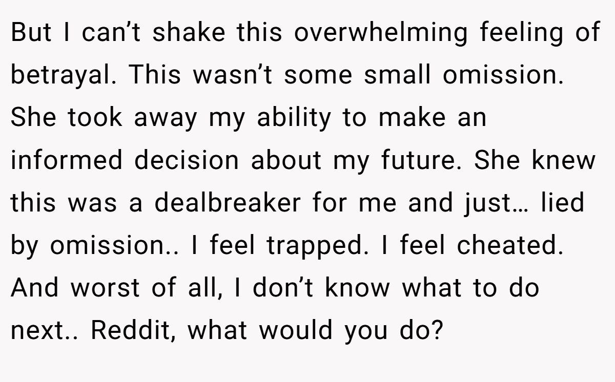 But I can’t shake this overwhelming feeling of betrayal. This wasn’t some small omission. She took away my ability to make an informed decision about my future. She knew this was a dealbreaker for me and just… lied by omission.. I feel trapped. I feel cheated. And worst of all, I don’t know what to do next.. Reddit, what would you do?