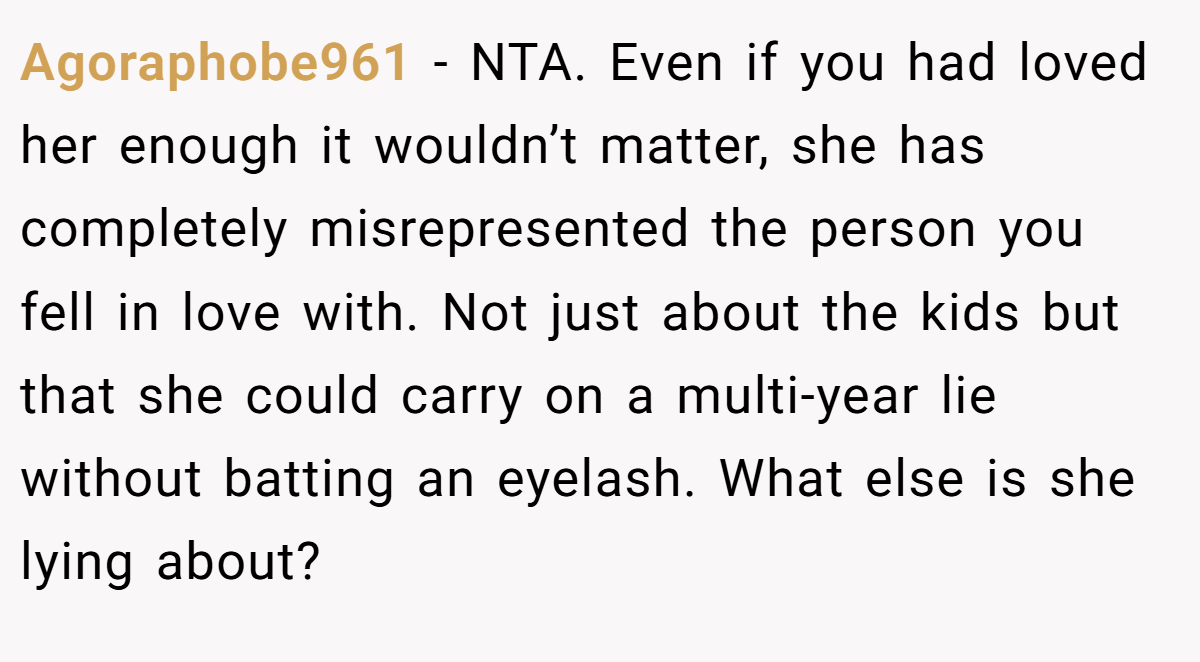 Agoraphobe961 - NTA. Even if you had loved her enough it wouldn’t matter, she has completely misrepresented the person you fell in love with. Not just about the kids but that she could carry on a multi-year lie without batting an eyelash. What else is she lying about?