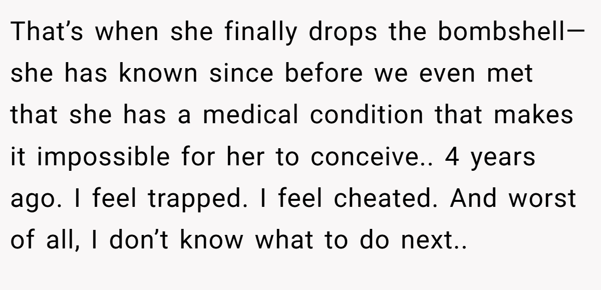 That’s when she finally drops the bombshell—she has known since before we even met that she has a medical condition that makes it impossible for her to conceive.. 4 years ago. I feel trapped. I feel cheated. And worst of all, I don’t know what to do next..