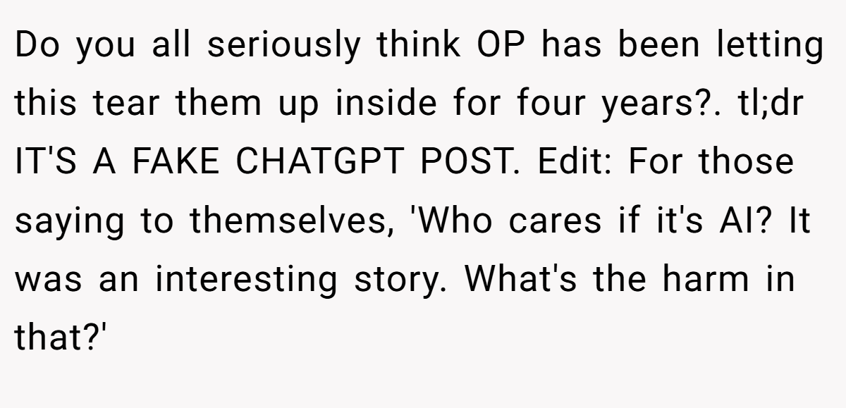 Do you all seriously think OP has been letting this tear them up inside for four years?. tl;dr IT'S A FAKE CHATGPT POST. Edit: For those saying to themselves, 'Who cares if it's AI? It was an interesting story. What's the harm in that?'