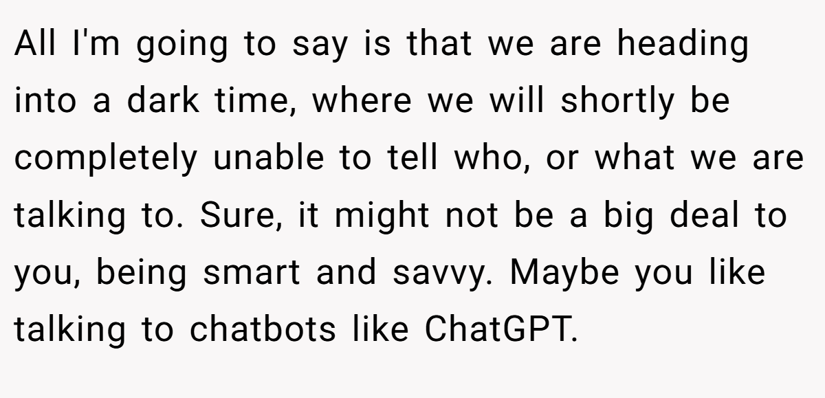 All I'm going to say is that we are heading into a dark time, where we will shortly be completely unable to tell who, or what we are talking to. Sure, it might not be a big deal to you, being smart and savvy. Maybe you like talking to chatbots like ChatGPT.