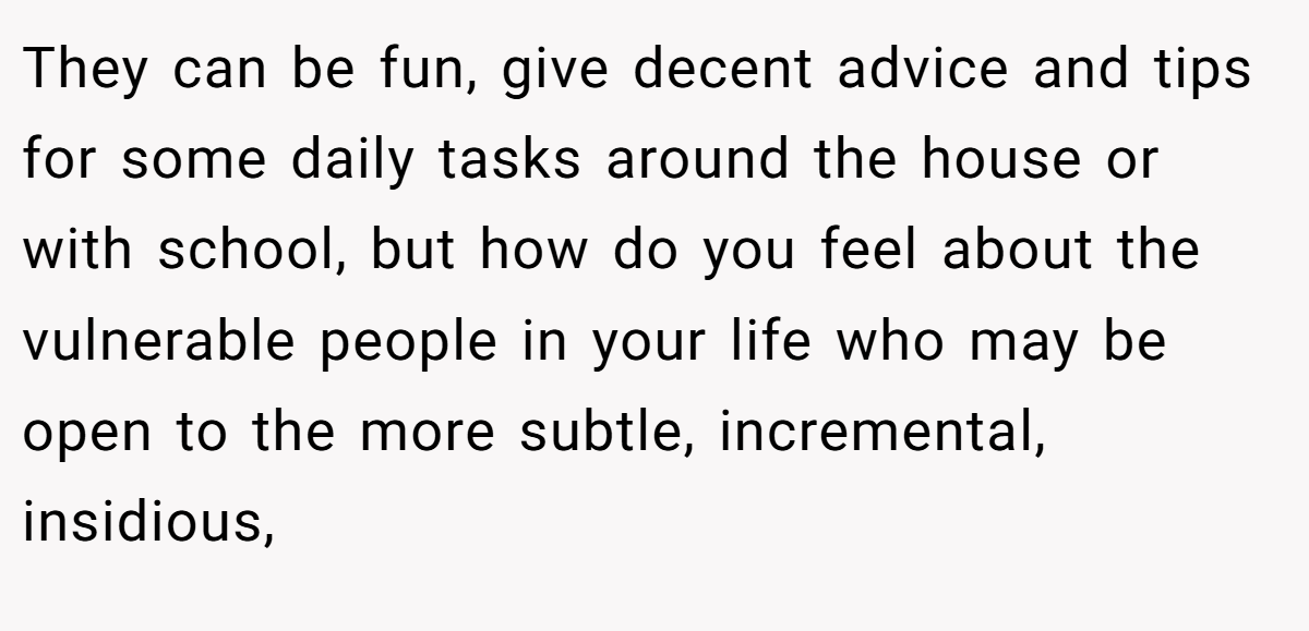 They can be fun, give decent advice and tips for some daily tasks around the house or with school, but how do you feel about the vulnerable people in your life who may be open to the more subtle, incremental, insidious,