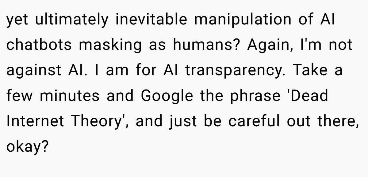 yet ultimately inevitable manipulation of AI chatbots masking as humans? Again, I'm not against AI. I am for AI transparency. Take a few minutes and Google the phrase 'Dead Internet Theory', and just be careful out there, okay?