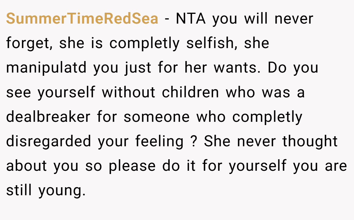 SummerTimeRedSea - NTA you will never forget, she is completly selfish, she manipulatd you just for her wants. Do you see yourself without children who was a dealbreaker for someone who completly disregarded your feeling ? She never thought about you so please do it for yourself you are still young.