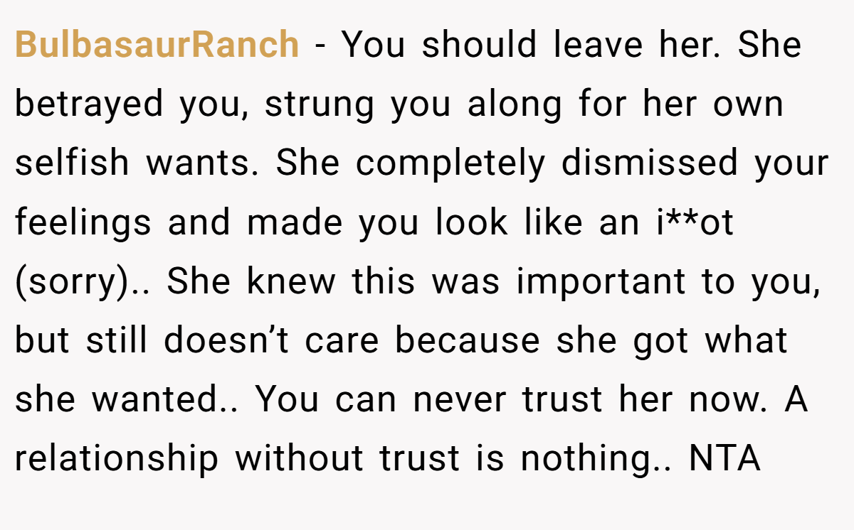 BulbasaurRanch - You should leave her. She betrayed you, strung you along for her own selfish wants. She completely dismissed your feelings and made you look like an i**ot (sorry).. She knew this was important to you, but still doesn’t care because she got what she wanted.. You can never trust her now. A relationship without trust is nothing.. NTA