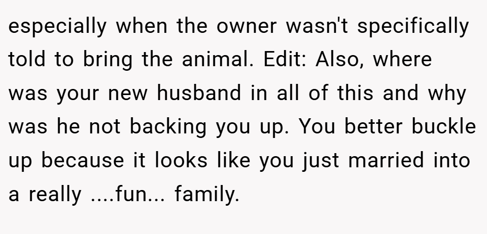 especially when the owner wasn't specifically told to bring the animal. Edit: Also, where was your new husband in all of this and why was he not backing you up. You better buckle up because it looks like you just married into a really ....fun... family.