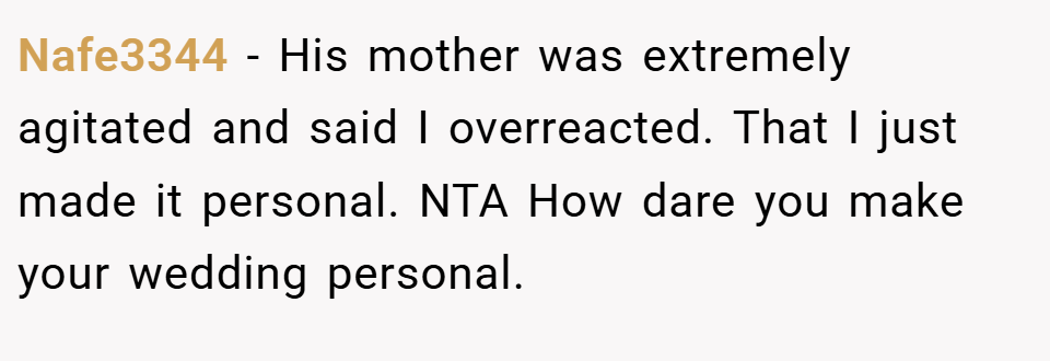 Nafe3344 − His mother was extremely agitated and said I overreacted. That I just made it personal. NTA How dare you make your wedding personal.
