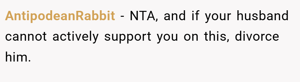 AntipodeanRabbit − NTA, and if your husband cannot actively support you on this, divorce him.