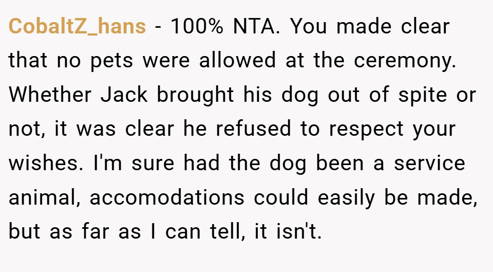 CobaltZ_hans − 100% NTA. You made clear that no pets were allowed at the ceremony. Whether Jack brought his dog out of spite or not, it was clear he refused to respect your wishes. I'm sure had the dog been a service animal, accomodations could easily be made, but as far as I can tell, it isn't.