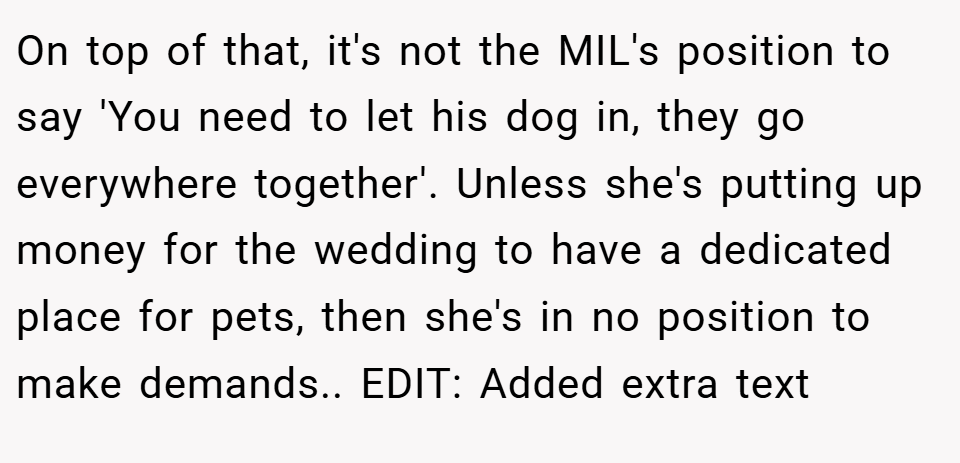 On top of that, it's not the MIL's position to say 'You need to let his dog in, they go everywhere together'. Unless she's putting up money for the wedding to have a dedicated place for pets, then she's in no position to make demands.. EDIT: Added extra text