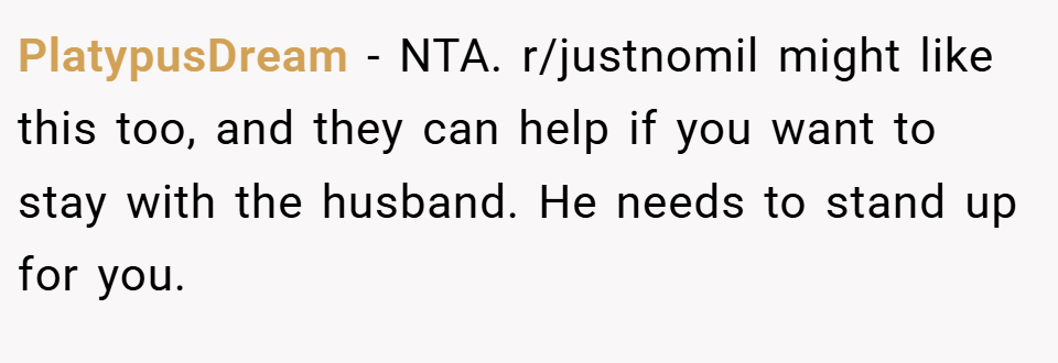 PlatypusDream − NTA. r/justnomil might like this too, and they can help if you want to stay with the husband. He needs to stand up for you.