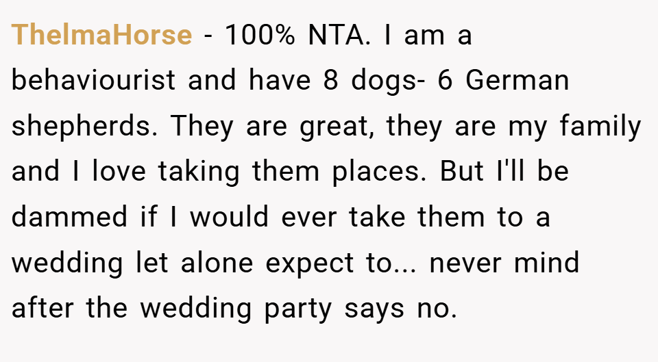 ThelmaHorse − 100% NTA. I am a behaviourist and have 8 dogs- 6 German shepherds. They are great, they are my family and I love taking them places. But I'll be dammed if I would ever take them to a wedding let alone expect to... never mind after the wedding party says no.
