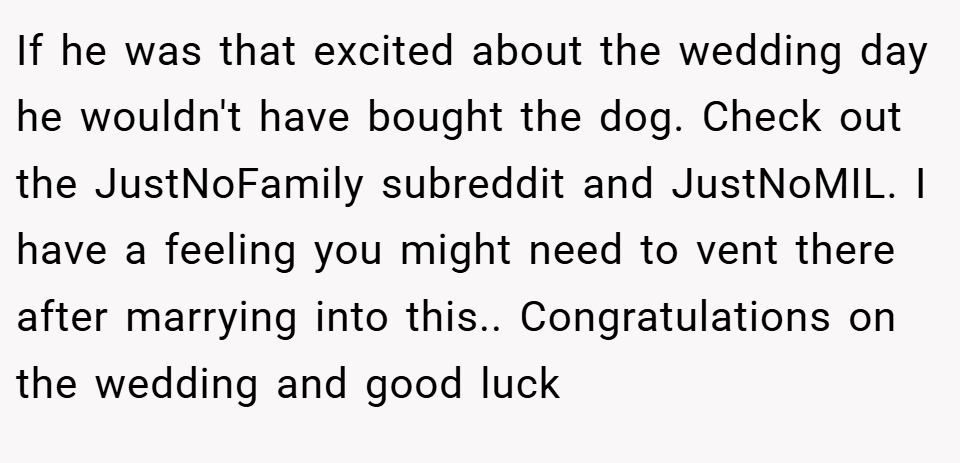 If he was that excited about the wedding day he wouldn't have bought the dog. Check out the JustNoFamily subreddit and JustNoMIL. I have a feeling you might need to vent there after marrying into this.. Congratulations on the wedding and good luck