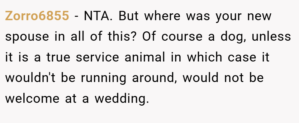 Zorro6855 − NTA. But where was your new spouse in all of this? Of course a dog, unless it is a true service animal in which case it wouldn't be running around, would not be welcome at a wedding.