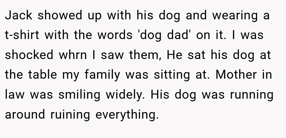 Jack showed up with his dog and wearing a t-shirt with the words 'dog dad' on it. I was shocked whrn I saw them, He sat his dog at the table my family was sitting at. Mother in law was smiling widely. His dog was running around ruining everything.