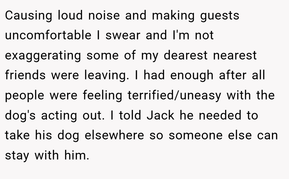 Causing loud noise and making guests uncomfortable I swear and I'm not exaggerating some of my dearest nearest friends were leaving. I had enough after all people were feeling terrified/uneasy with the dog's acting out. I told Jack he needed to take his dog elsewhere so someone else can stay with him.