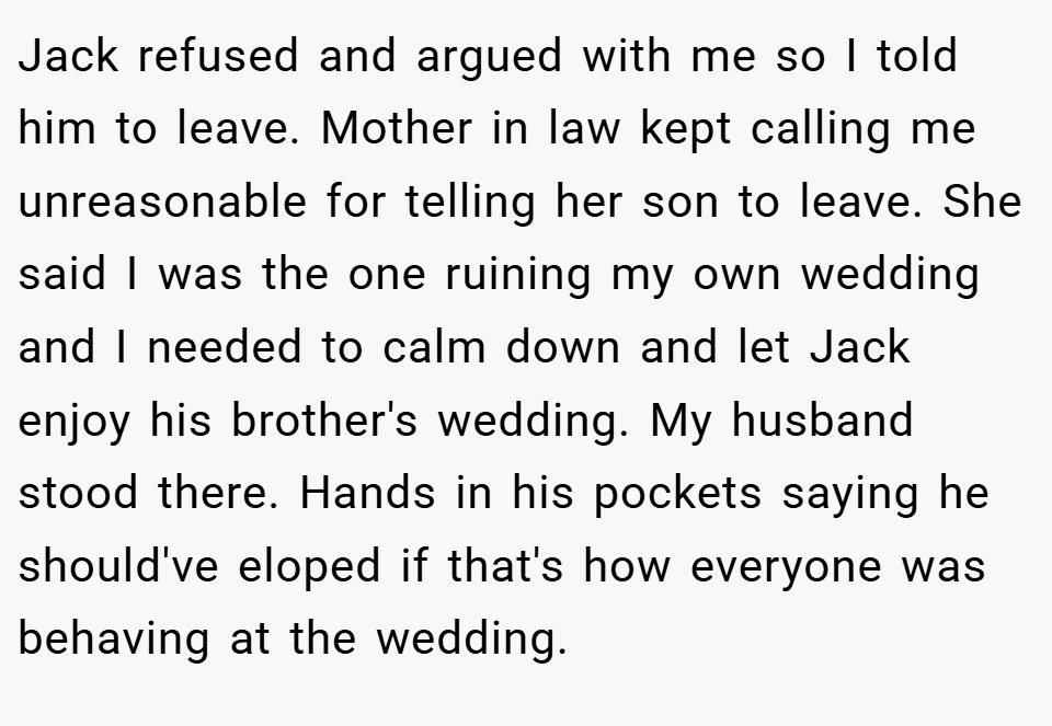 Jack refused and argued with me so I told him to leave. Mother in law kept calling me unreasonable for telling her son to leave. She said I was the one ruining my own wedding and I needed to calm down and let Jack enjoy his brother's wedding. My husband stood there. Hands in his pockets saying he should've eloped if that's how everyone was behaving at the wedding.