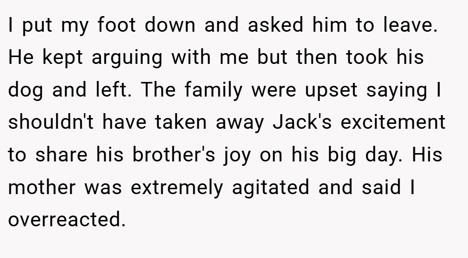 I put my foot down and asked him to leave. He kept arguing with me but then took his dog and left. The family were upset saying I shouldn't have taken away Jack's excitement to share his brother's joy on his big day. His mother was extremely agitated and said I overreacted.