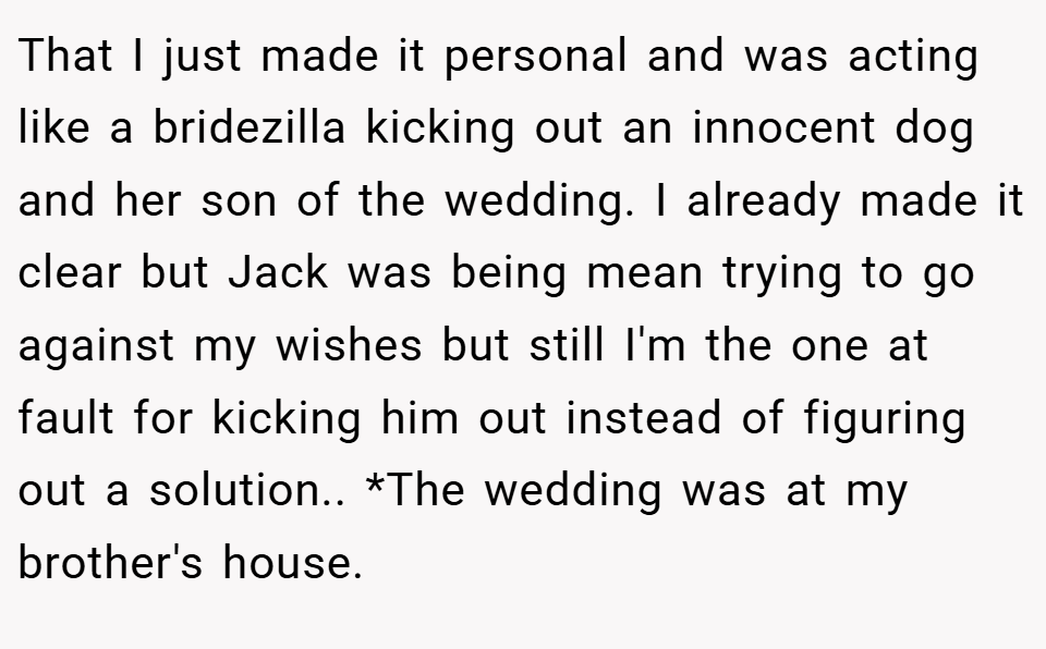 That I just made it personal and was acting like a bridezilla kicking out an innocent dog and her son of the wedding. I already made it clear but Jack was being mean trying to go against my wishes but still I'm the one at fault for kicking him out instead of figuring out a solution.. *The wedding was at my brother's house.