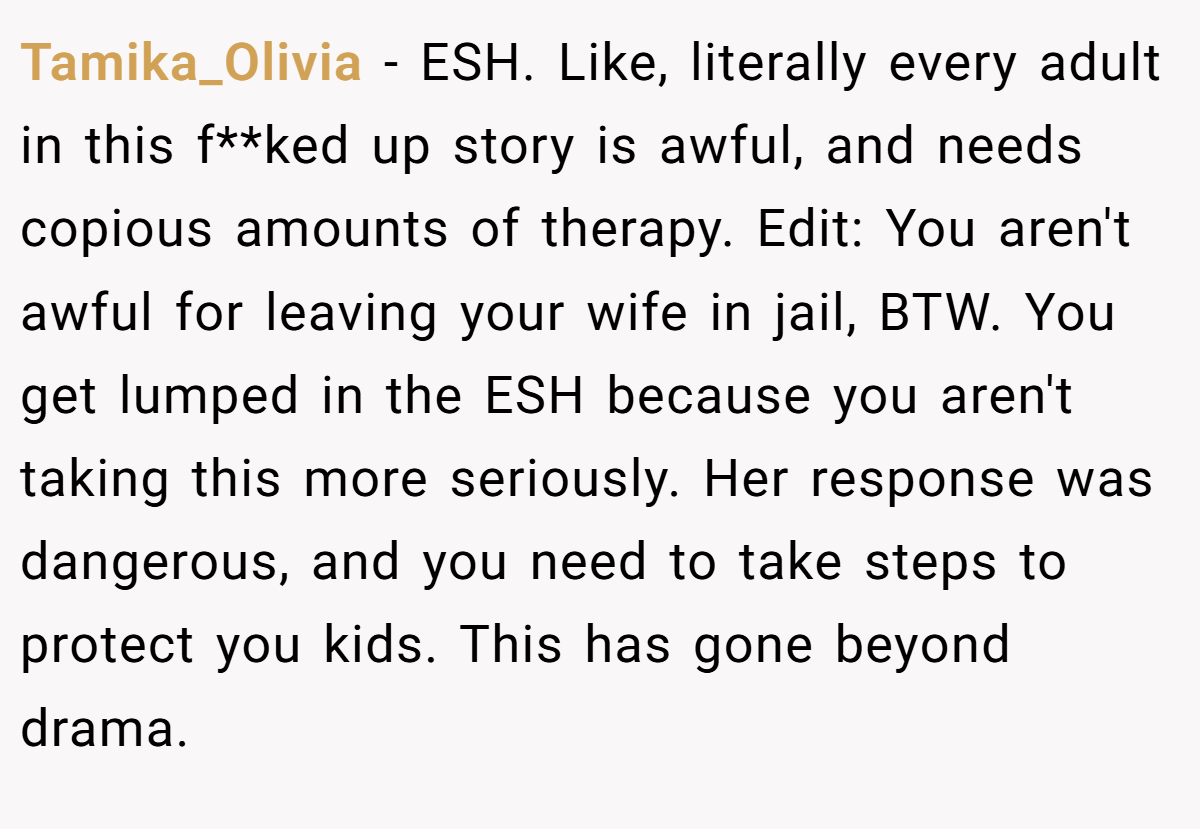 Tamika_Olivia − ESH. Like, literally every adult in this f**ked up story is awful, and needs copious amounts of therapy. Edit: You aren't awful for leaving your wife in jail, BTW. You get lumped in the ESH because you aren't taking this more seriously. Her response was dangerous, and you need to take steps to protect you kids. This has gone beyond drama.